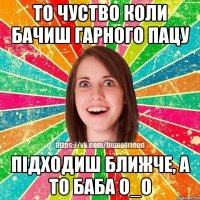 то чуство коли бачиш гарного пацу підходиш ближче, а то баба О_о