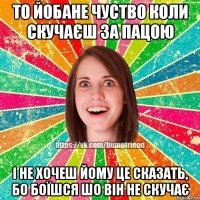 то йобане чуство коли скучаєш за пацою і не хочеш йому це сказать, бо боїшся шо він не скучає