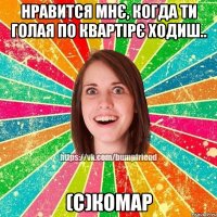 Нравится мнє, когда ти голая по квартірє ходиш.. (с)Комар