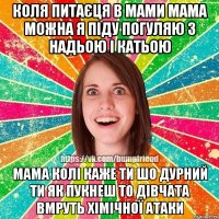 КОЛЯ ПИТАЄЦЯ В МАМИ МАМА МОЖНА Я ПІДУ ПОГУЛЯЮ З НАДЬОЮ І КАТЬОЮ МАМА КОЛІ КАЖЕ ТИ ШО ДУРНИЙ ТИ ЯК ПУКНЕШ ТО ДІВЧАТА ВМРУТЬ ХІМІЧНОЇ АТАКИ