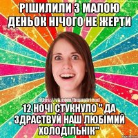 Рішилили з малою деньок нічого не жерти 12 ночі стукнуло " Да здраствуй наш любімий холодільнік"