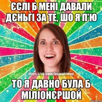 Єслі б мені давали дєньгі за те, шо я п'ю То я давно була б міліонєршой