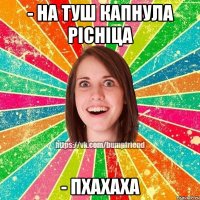 - на туш капнула рісніца - пхахаха