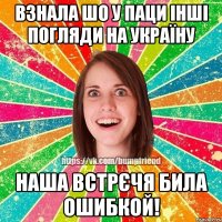 взнала шо у паци інші погляди на Україну наша встрєчя била ошибкой!