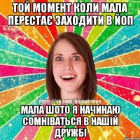 той момент коли мала перестає заходити в йоп мала шото я начинаю сомніваться в нашій дружбі