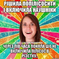 рішила попілісосити і включила наушніки через пів часа поняла шо не включила пілісос в різєтку..