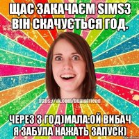 Щас закачаєм Sims3 він скачується год. Через 3 год)Мала:Ой вибач я забула нажать ЗАПУСК)