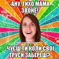 -ану, тихо мама звоне! -чуєш,ти коли свої труси забереш?