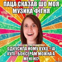 паца сказав шо моя музика фiгня одкусила йому вухо =)а хулi , боксерам можна а менi нi?