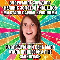 вчора мала загадала желаніє золотой рибці,щоб ми стали самімі красівими на слєдуючий день мала стала прінцесой,а я не змінилась