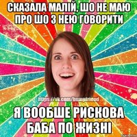 сказала малій, шо не маю про шо з нею говорити я вообше рискова баба по жизні