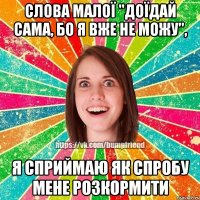 Слова малої "доїдай сама, бо я вже не можу", Я сприймаю як спробу мене розкормити