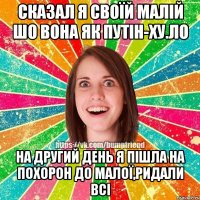 сказал я своїй малій шо вона як путін-ху.ло на другий день я пішла на похорон до малої,ридали всі