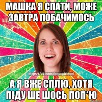 машка я спати, може завтра побачимось а я вже сплю, хотя піду ше шось поп*Ю