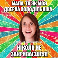 мала, ти як моя дверка холодільніка - ніколи не закриваєшся!