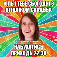 Юль і тебе сьогодні з Віталіком свадьба набухатись приходь 22:30