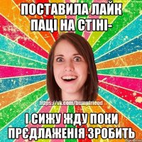 Поставила лайк паці на стіні- і сижу жду поки прєдлаженія зробить