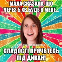 Мала сказала, що через 5 хв.буде в мене... Сладості прячьтесь під диван!