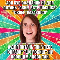 Аск був созданий не для питань "ским встрічаєшся" "ским трахаєшся" а для питань "як у тебе справи" "шо робиш". ну вообщім якось так.