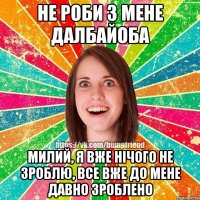 Не роби з мене далбайоба Милий, я вже нічого не зроблю, все вже до мене давно зроблено