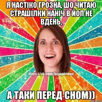 я настіко грозна, шо читаю страшілки наніч в ЙОП не вдень, а таки перед сном))