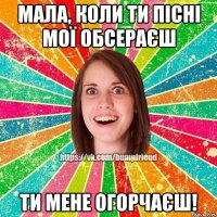 мала, коли ти пісні мої обсераєш ти мене огорчаєш!