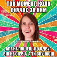 Той момент, коли скучає за ним Але не пишеш, бо вдруг він не скуча, а ти скучаєш