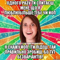 одного разу ти спитаєш мене, що я люблюбільше:тебе чи ЙоП Я скажу ЙоП, іти підеш, тай правильно зробиш, бо тут безваріантів!