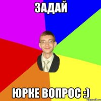 ЗАДАЙ ЮРКЕ ВОПРОС :)