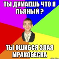 Ты думаешь что я пьяный ? Ты ошибся злая мракобеска