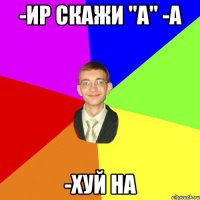 -Ир скажи "а" -А -Хуй на