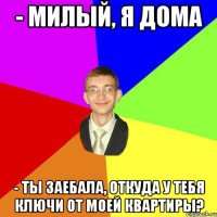 - милый, я дома - ты заебала, откуда у тебя ключи от моей квартиры?