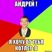 АНДРЕЙ ! Я ХОЧУ ОТ ТЕБЯ КОТЛЕТ :D