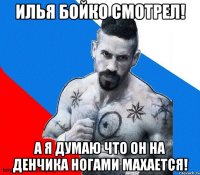 Илья бойко смотрел! А я думаю что он на Денчика ногами махается!