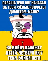 параша тебя бог наказал за твои хуёвые конфеты диабетом. мало? за войну накажет детей. четверо их у тебя. бойся петя