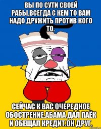 Вы по сути своей рабы.всегда с кем то вам надо дружить против кого то. Сейчас к вас очередное обострение.абама дал паёк и обещал кредит.он друг.