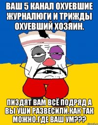 Ваш 5 канал охуевшие журналюги и трижды охуевший хозяин. Пиздят вам всё подряд а вы уши развесили.как так можно.где ваш ум???