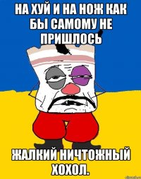 На хуй и на нож как бы самому не пришлось Жалкий ничтожный хохол.