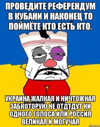 Проведите референдум в кубани и наконец то поймёте кто есть кто. Украина жалкая и ничтожная забкоторую не отдтдут ни одного голоса или россия великая и могучая