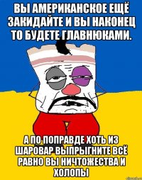 Вы американское ещё закидайте и вы наконец то будете главнюками. А по поправде хоть из шаровар выпрыгните всё равно вы ничтожества и холопы