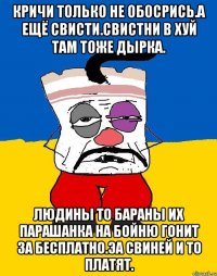 Кричи только не обосрись.а ещё свисти.свистни в хуй там тоже дырка. Людины то бараны их парашанка на бойню гонит за бесплатно.эа свиней и то платят.