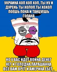 Украина хоп хоп хоп..ты ну и дурень ты холоп.ты хохол поёшь пока и танцуешь гопака Но у вас идёт война денег нет и голодна.парашанка всё вам врёт и америка ебёт .