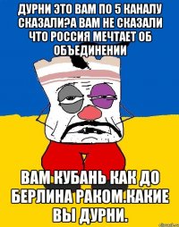 Дурни это вам по 5 каналу сказали?а вам не сказали что россия мечтает об объединении Вам кубань как до берлина раком.какие вы дурни.