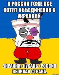 В россии тоже все хотят объединения с украиной. Украина+кубань+россия великая страна.