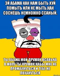 Эй абама как нам быть хуй помыть или не мыть.как соснёшь немножко ссаный. Ты абама мой дружок всавька в жопу ты кружок.кабы мне не промахнуться и тебе не лохануться