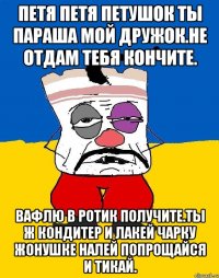 Петя петя петушок ты параша мой дружок.не отдам тебя кончите. Вафлю в ротик получите.ты ж кондитер и лакей чарку жонушке налей попрощайся и тикай.