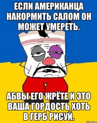 Если американца накормить салом он может умереть. Абвы его жрёте и это ваша гордость хоть в герб рисуй.