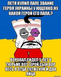 Петя купил папе звание героя украины у ющенко.ну какой герой его папа.? Воровал,сидел 5 лет в тюрьме вот герой.сын вор весь в отца тотже хуй и два яйца