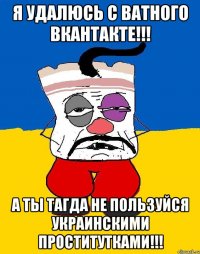 Я удалюсь с ватного вкантакте!!! А ты тагда не пользуйся украинскими проститутками!!!