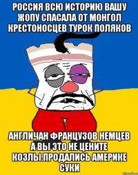 Россия всю историю вашу жопу спасала от монгол крестоносцев турок поляков Англичан французов немцев а вы это не цените козлы.продались америке суки